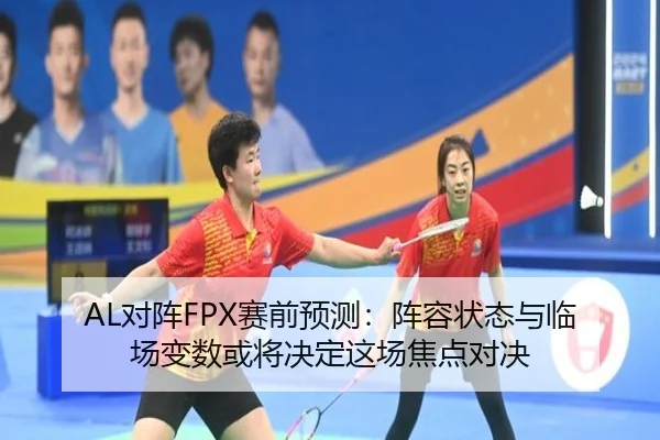 AL对阵FPX赛前预测：阵容状态与临场变数或将决定这场焦点对决